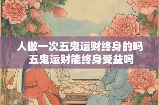 人做一次五鬼运财终身的吗 五鬼运财能终身受益吗 人做一次五鬼运财终身的吗 五鬼运财能终身受益吗