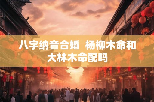 八字纳音合婚  杨柳木命和大林木命配吗