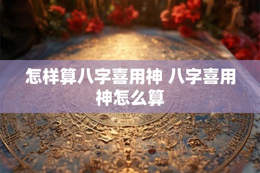 怎样算八字喜用神 八字喜用神怎么算