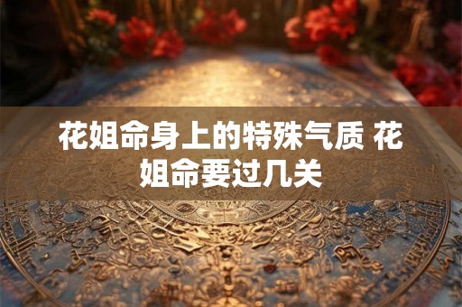 花姐命身上的特殊气质 花姐命要过几关 花姐命身上的特殊气质 花姐命要过几关