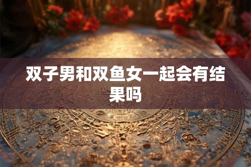 双子男和双鱼女一起会有结果吗