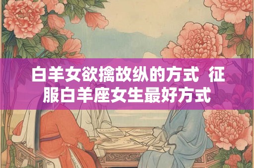 白羊女欲擒故纵的方式  征服白羊座女生最好方式