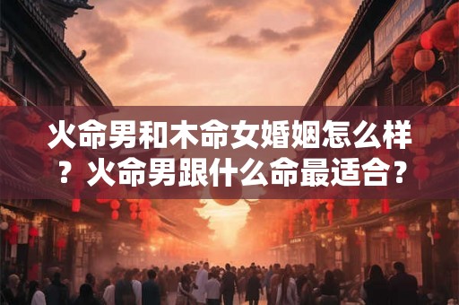 火命男和木命女婚姻怎么样?火命男跟什么命最适合? 火命男和木命女婚姻怎么样?火命男跟什么命最适合?