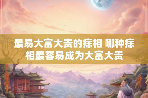 最易大富大贵的痣相 哪种痣相最容易成为大富大贵