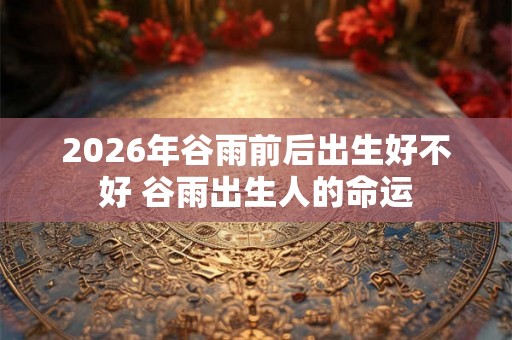 2026年谷雨前后出生好不好 谷雨出生人的命运