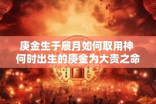 庚金生于辰月如何取用神 何时出生的庚金为大贵之命 庚金生于辰月如何取用神 何时出生的庚金为大贵之命