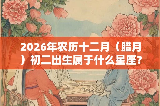 2026年农历十二月（腊月）初二出生属于什么星座？富贵命？