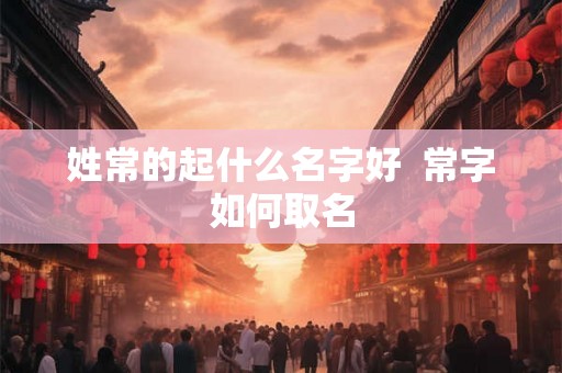 姓常的起什么名字好 常字如何取名 姓常的起什么名字好 常字如何取名