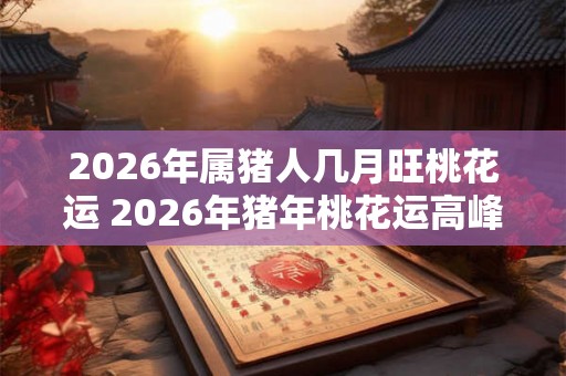 2026年属猪人几月旺桃花运 2026年猪年桃花运高峰在何时