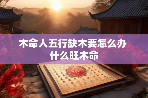 木命人五行缺木要怎么办 什么旺木命