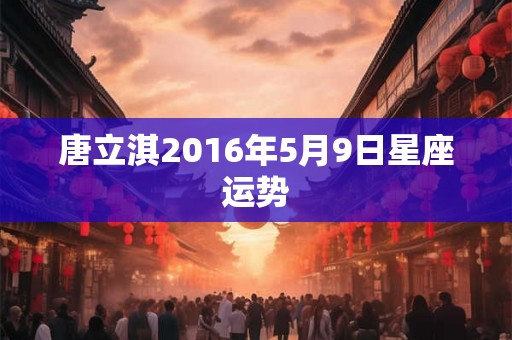 唐立淇2016年5月9日星座运势 唐立淇2016年5月9日星座运势