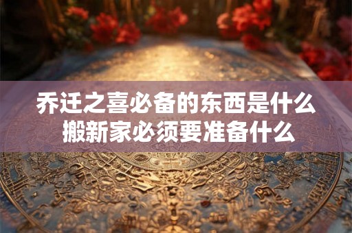 乔迁之喜必备的东西是什么 搬新家必须要准备什么 乔迁之喜必备的东西是什么 搬新家必须要准备什么