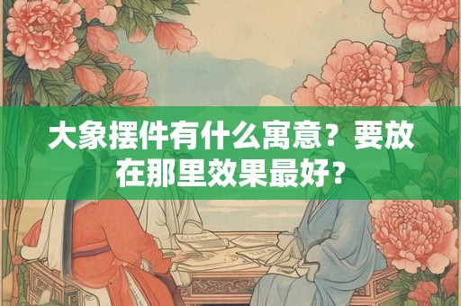 大象摆件有什么寓意？要放在那里效果最好？