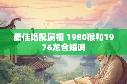 最佳婚配属相 1980猴和1976龙合婚吗 最佳婚配属相 1980猴和1976龙合婚吗
