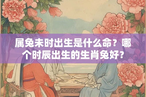属兔未时出生是什么命？哪个时辰出生的生肖兔好？