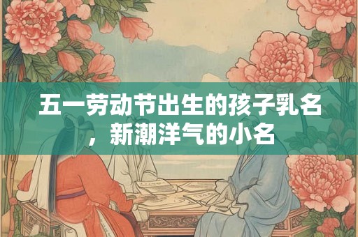 五一劳动节出生的孩子乳名，新潮洋气的小名