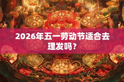 2026年五一劳动节适合去理发吗? 2026年五一劳动节适合去理发吗?
