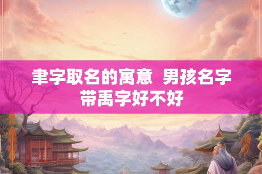 聿字取名的寓意 男孩名字带禹字好不好 聿字取名的寓意 男孩名字带禹字好不好