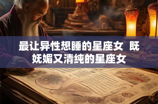 最让异性想睡的星座女  既妩媚又清纯的星座女