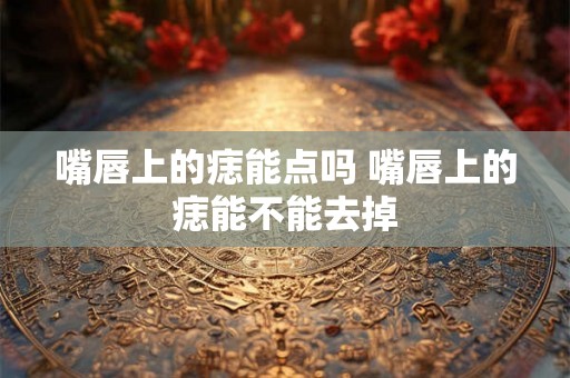 嘴唇上的痣能点吗 嘴唇上的痣能不能去掉