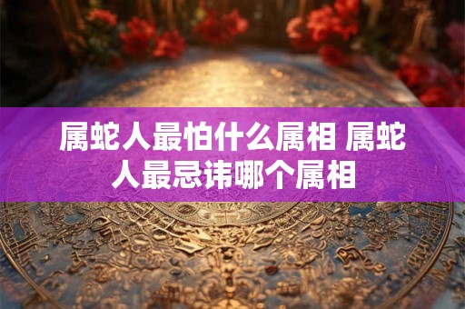 属蛇人最怕什么属相 属蛇人最忌讳哪个属相
