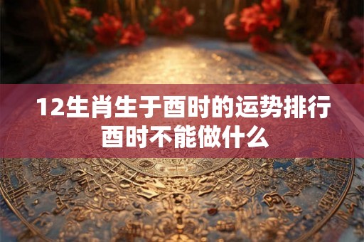 12生肖生于酉时的运势排行 酉时不能做什么