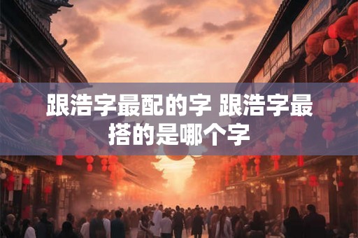 跟浩字最配的字 跟浩字最搭的是哪个字