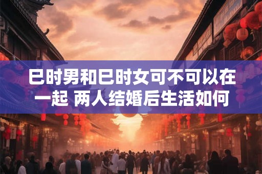 巳时男和巳时女可不可以在一起 两人结婚后生活如何 巳时男和巳时女可不可以在一起 两人结婚后生活如何