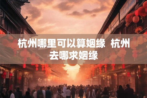 杭州哪里可以算姻缘  杭州去哪求姻缘