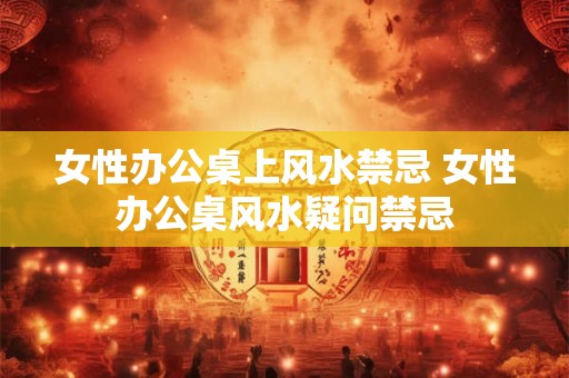 女性办公桌上风水禁忌 女性办公桌风水疑问禁忌 女性办公桌上风水禁忌 女性办公桌风水疑问禁忌