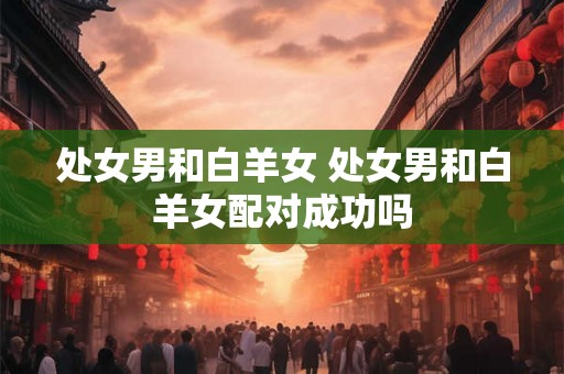 处女男和白羊女 处女男和白羊女配对成功吗