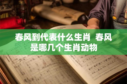 春风到代表什么生肖 春风是哪几个生肖动物 春风到代表什么生肖 春风是哪几个生肖动物