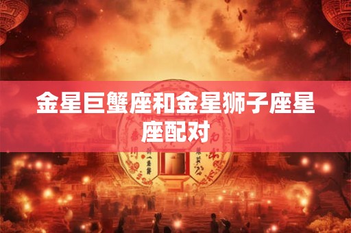 金星巨蟹座和金星狮子座星座配对 金星巨蟹座和金星狮子座星座配对