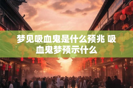 梦见吸血鬼是什么预兆 吸血鬼梦预示什么 梦见吸血鬼是什么预兆 吸血鬼梦预示什么