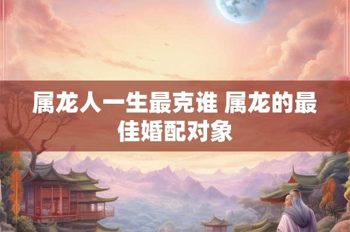 属龙人一生最克谁 属龙的最佳婚配对象