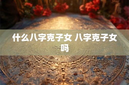 什么八字克子女 八字克子女吗