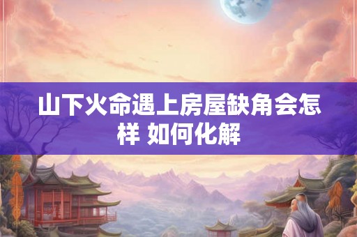 山下火命遇上房屋缺角会怎样 如何化解 山下火命遇上房屋缺角会怎样 如何化解
