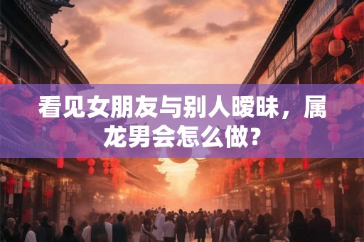看见女朋友与别人暧昧，属龙男会怎么做？