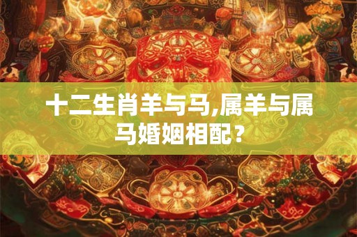 十二生肖羊与马,属羊与属马婚姻相配？