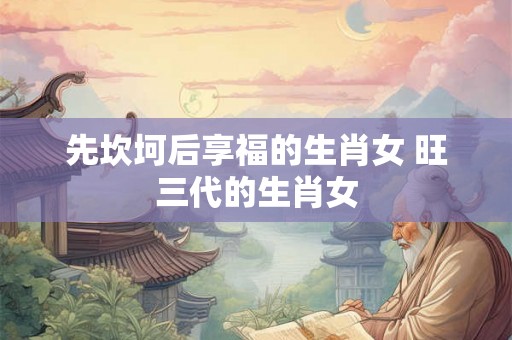 先坎坷后享福的生肖女 旺三代的生肖女