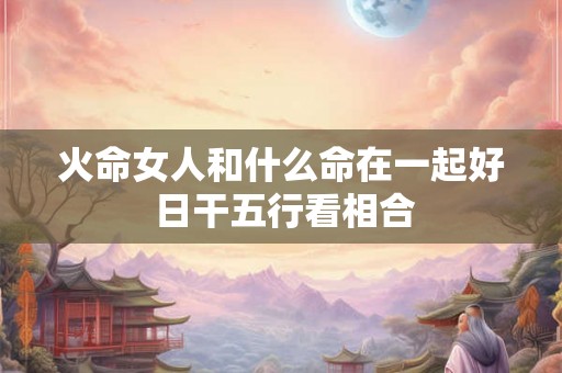火命女人和什么命在一起好 日干五行看相合