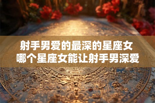 射手男爱的最深的星座女 哪个星座女能让射手男深爱