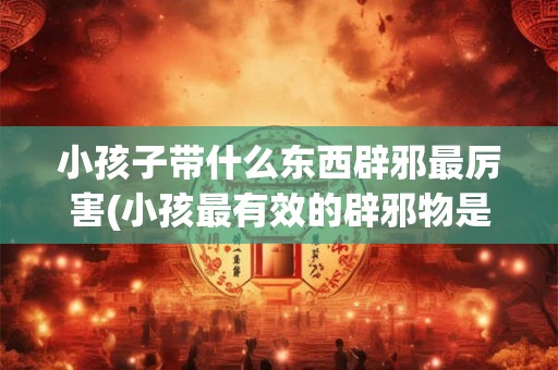 小孩子带什么东西辟邪最厉害(小孩最有效的辟邪物是什么?) 小孩子带什么东西辟邪最厉害(小孩最有效的辟邪物是什么?)