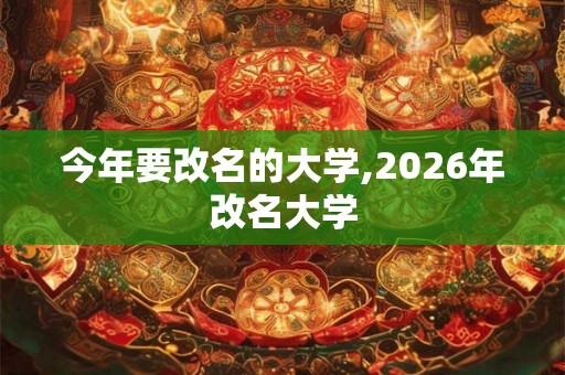 今年要改名的大学,2026年改名大学