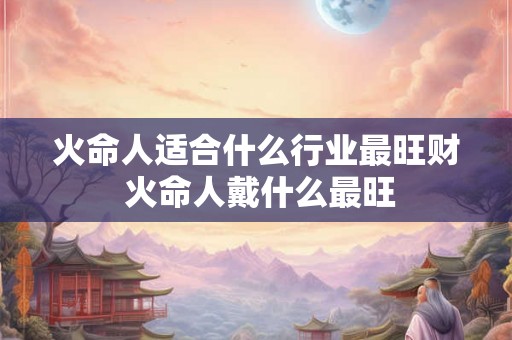 火命人适合什么行业最旺财 火命人戴什么最旺 火命人适合什么行业最旺财 火命人戴什么最旺