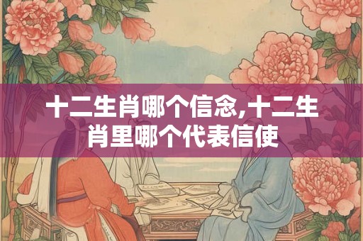 十二生肖哪个信念,十二生肖里哪个代表信使