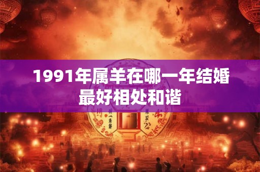 1991年属羊在哪一年结婚最好相处和谐 1991年属羊在哪一年结婚最好相处和谐