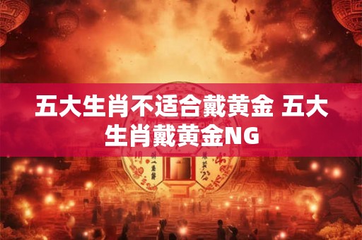五大生肖不适合戴黄金 五大生肖戴黄金NG 五大生肖不适合戴黄金 五大生肖戴黄金NG