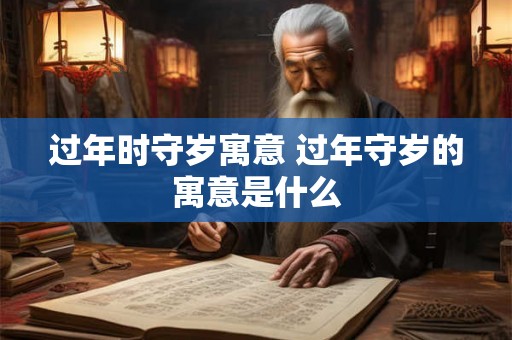 过年时守岁寓意 过年守岁的寓意是什么 过年时守岁寓意 过年守岁的寓意是什么