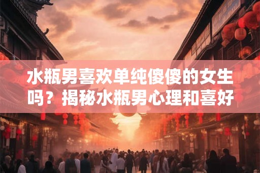 水瓶男喜欢单纯傻傻的女生吗?揭秘水瓶男心理和喜好女生的特点 水瓶男喜欢单纯傻傻的女生吗?揭秘水瓶男心理和喜好女生的特点
